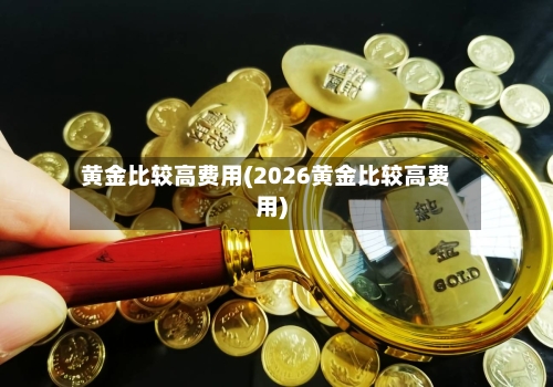 黄金比较高费用(2026黄金比较高费用)-第2张图片