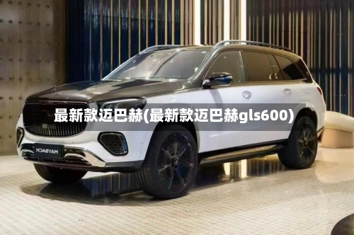 最新款迈巴赫(最新款迈巴赫gls600)-第3张图片