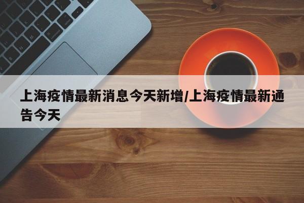 上海疫情最新消息今天新增/上海疫情最新通告今天