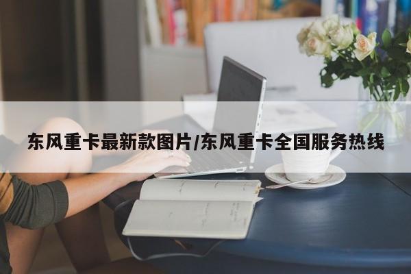 东风重卡最新款图片/东风重卡全国服务热线