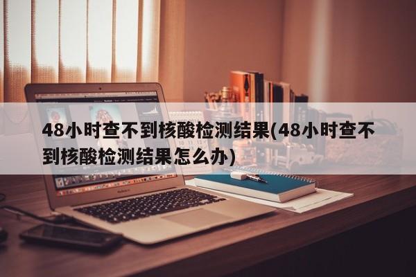 48小时查不到核酸检测结果(48小时查不到核酸检测结果怎么办)