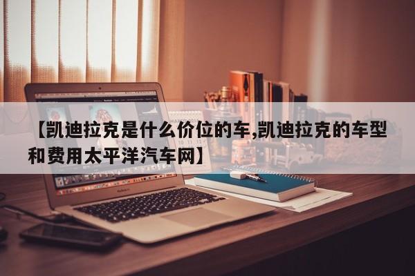 【凯迪拉克是什么价位的车,凯迪拉克的车型和费用太平洋汽车网】