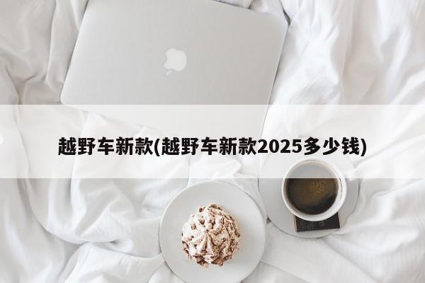 越野车新款(越野车新款2025多少钱)