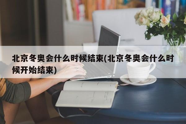 北京冬奥会什么时候结束(北京冬奥会什么时候开始结束)
