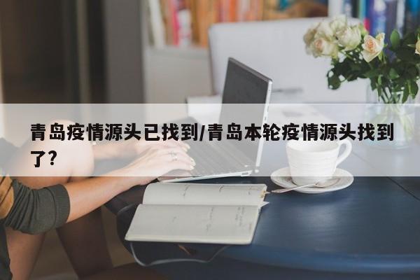 青岛疫情源头已找到/青岛本轮疫情源头找到了?
