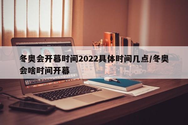 冬奥会开幕时间2022具体时间几点/冬奥会啥时间开幕
